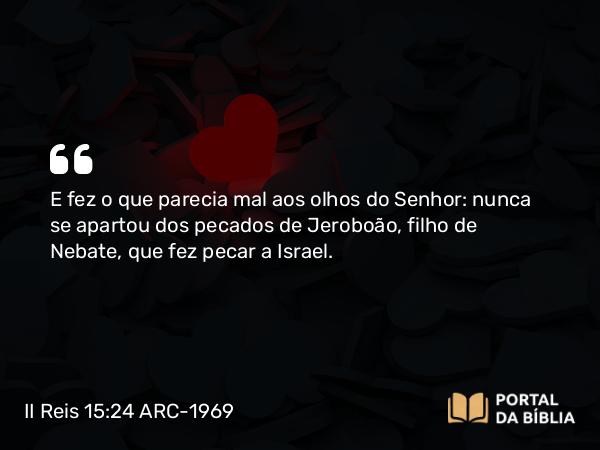 II Reis 15:24 ARC-1969 - E fez o que parecia mal aos olhos do Senhor: nunca se apartou dos pecados de Jeroboão, filho de Nebate, que fez pecar a Israel.