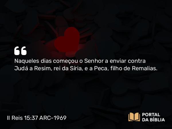 II Reis 15:37 ARC-1969 - Naqueles dias começou o Senhor a enviar contra Judá a Resim, rei da Síria, e a Peca, filho de Remalias.