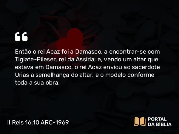 II Reis 16:10 ARC-1969 - Então o rei Acaz foi a Damasco, a encontrar-se com Tiglate-Pileser, rei da Assíria; e, vendo um altar que estava em Damasco, o rei Acaz enviou ao sacerdote Urias a semelhança do altar, e o modelo conforme toda a sua obra.