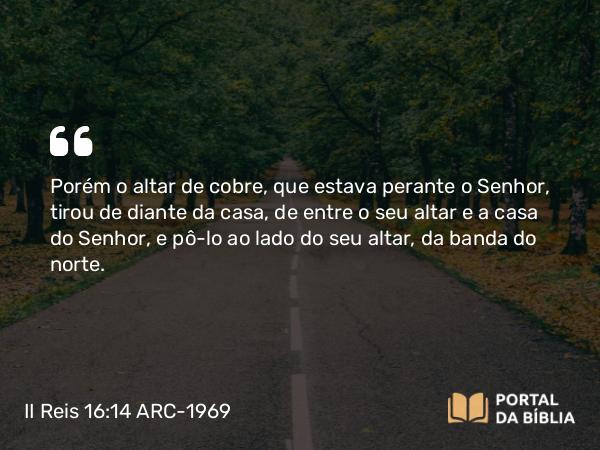 II Reis 16:14-17 ARC-1969 - Porém o altar de cobre, que estava perante o Senhor, tirou de diante da casa, de entre o seu altar e a casa do Senhor, e pô-lo ao lado do seu altar, da banda do norte.