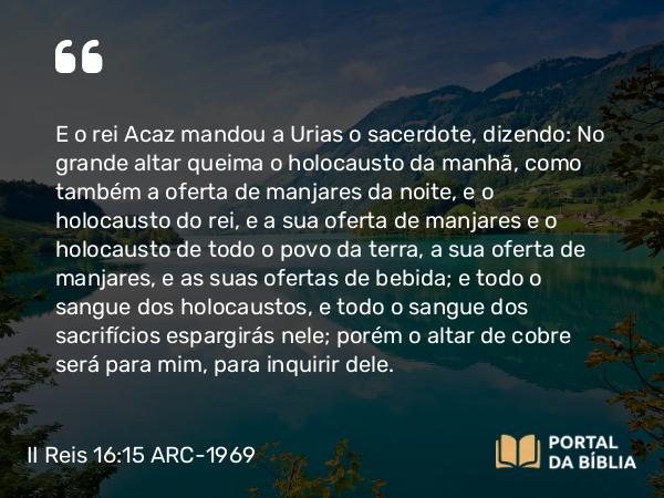 II Reis 16:15 ARC-1969 - E o rei Acaz mandou a Urias o sacerdote, dizendo: No grande altar queima o holocausto da manhã, como também a oferta de manjares da noite, e o holocausto do rei, e a sua oferta de manjares e o holocausto de todo o povo da terra, a sua oferta de manjares, e as suas ofertas de bebida; e todo o sangue dos holocaustos, e todo o sangue dos sacrifícios espargirás nele; porém o altar de cobre será para mim, para inquirir dele.