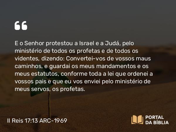 II Reis 17:13 ARC-1969 - E o Senhor protestou a Israel e a Judá, pelo ministério de todos os profetas e de todos os videntes, dizendo: Convertei-vos de vossos maus caminhos, e guardai os meus mandamentos e os meus estatutos, conforme toda a lei que ordenei a vossos pais e que eu vos enviei pelo ministério de meus servos, os profetas.