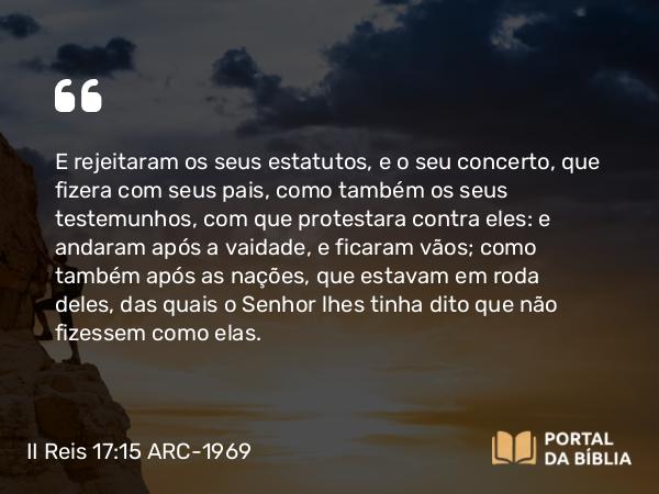 II Reis 17:15 ARC-1969 - E rejeitaram os seus estatutos, e o seu concerto, que fizera com seus pais, como também os seus testemunhos, com que protestara contra eles: e andaram após a vaidade, e ficaram vãos; como também após as nações, que estavam em roda deles, das quais o Senhor lhes tinha dito que não fizessem como elas.