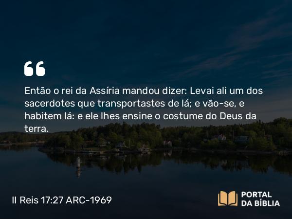 II Reis 17:27 ARC-1969 - Então o rei da Assíria mandou dizer: Levai ali um dos sacerdotes que transportastes de lá; e vão-se, e habitem lá: e ele lhes ensine o costume do Deus da terra.