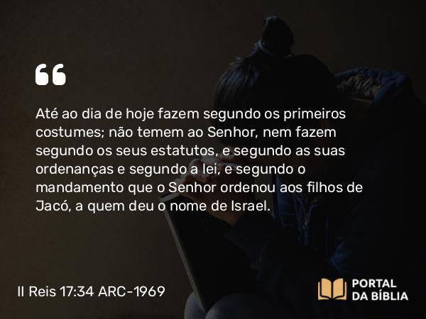 II Reis 17:34 ARC-1969 - Até ao dia de hoje fazem segundo os primeiros costumes; não temem ao Senhor, nem fazem segundo os seus estatutos, e segundo as suas ordenanças e segundo a lei, e segundo o mandamento que o Senhor ordenou aos filhos de Jacó, a quem deu o nome de Israel.