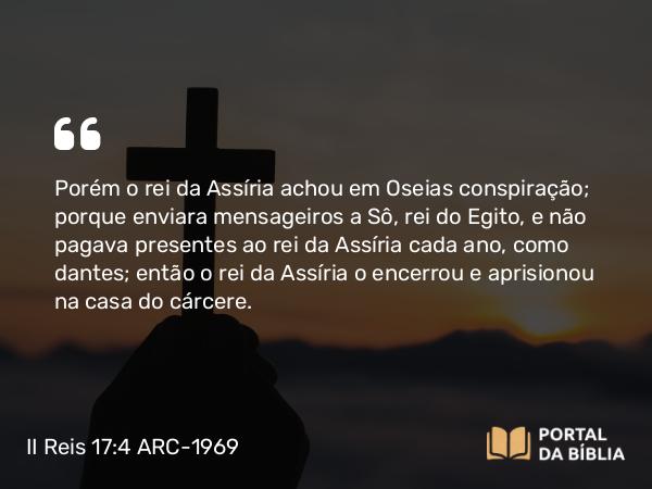 II Reis 17:4 ARC-1969 - Porém o rei da Assíria achou em Oseias conspiração; porque enviara mensageiros a Sô, rei do Egito, e não pagava presentes ao rei da Assíria cada ano, como dantes; então o rei da Assíria o encerrou e aprisionou na casa do cárcere.