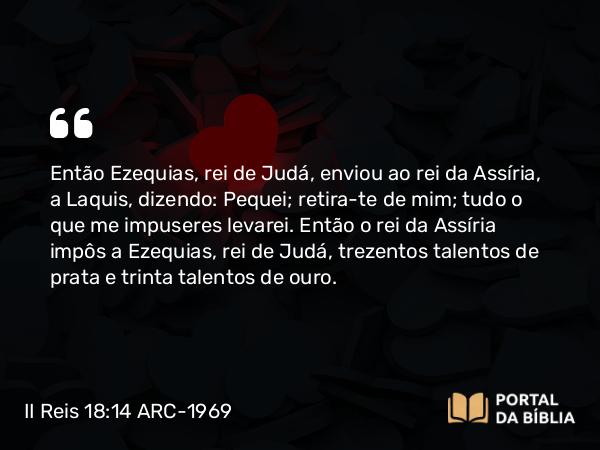 II Reis 18:14 ARC-1969 - Então Ezequias, rei de Judá, enviou ao rei da Assíria, a Laquis, dizendo: Pequei; retira-te de mim; tudo o que me impuseres levarei. Então o rei da Assíria impôs a Ezequias, rei de Judá, trezentos talentos de prata e trinta talentos de ouro.