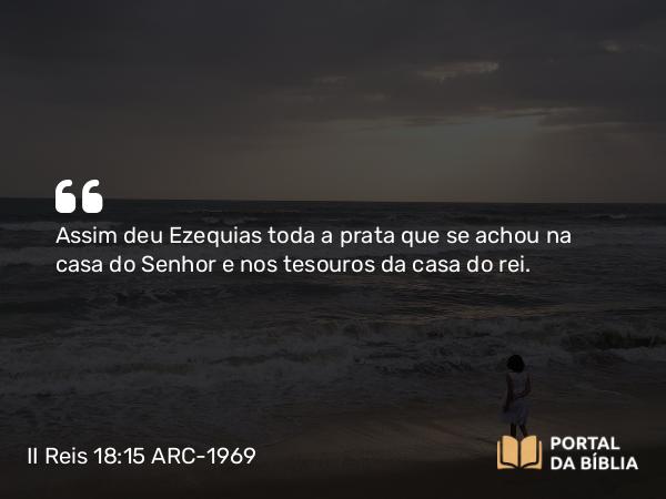 II Reis 18:15 ARC-1969 - Assim deu Ezequias toda a prata que se achou na casa do Senhor e nos tesouros da casa do rei.