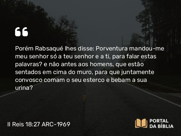 II Reis 18:27 ARC-1969 - Porém Rabsaqué lhes disse: Porventura mandou-me meu senhor só a teu senhor e a ti, para falar estas palavras? e não antes aos homens, que estão sentados em cima do muro, para que juntamente convosco comam o seu esterco e bebam a sua urina?