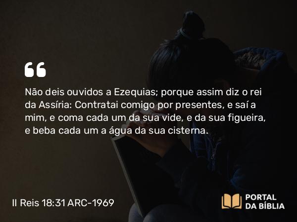 II Reis 18:31 ARC-1969 - Não deis ouvidos a Ezequias; porque assim diz o rei da Assíria: Contratai comigo por presentes, e saí a mim, e coma cada um da sua vide, e da sua figueira, e beba cada um a água da sua cisterna.