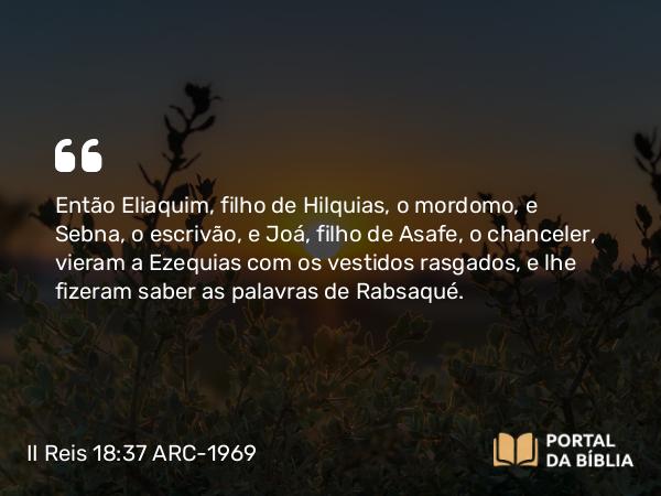 II Reis 18:37 ARC-1969 - Então Eliaquim, filho de Hilquias, o mordomo, e Sebna, o escrivão, e Joá, filho de Asafe, o chanceler, vieram a Ezequias com os vestidos rasgados, e lhe fizeram saber as palavras de Rabsaqué.