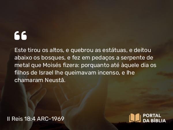 II Reis 18:4 ARC-1969 - Este tirou os altos, e quebrou as estátuas, e deitou abaixo os bosques, e fez em pedaços a serpente de metal que Moisés fizera: porquanto até àquele dia os filhos de Israel lhe queimavam incenso, e lhe chamaram Neustã.