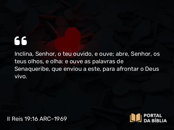 II Reis 19:16 ARC-1969 - Inclina, Senhor, o teu ouvido, e ouve; abre, Senhor, os teus olhos, e olha: e ouve as palavras de Senaqueribe, que enviou a este, para afrontar o Deus vivo.