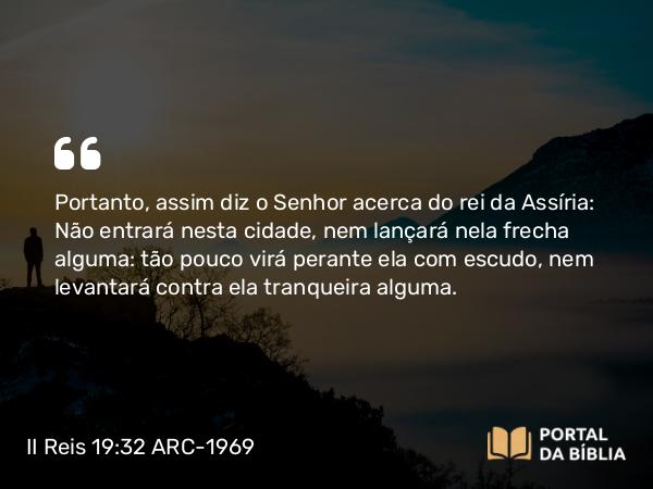 II Reis 19:32 ARC-1969 - Portanto, assim diz o Senhor acerca do rei da Assíria: Não entrará nesta cidade, nem lançará nela frecha alguma: tão pouco virá perante ela com escudo, nem levantará contra ela tranqueira alguma.