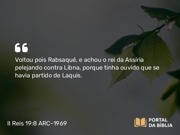 II Reis 19:8 ARC-1969 - Voltou pois Rabsaqué, e achou o rei da Assíria pelejando contra Libna, porque tinha ouvido que se havia partido de Laquis.