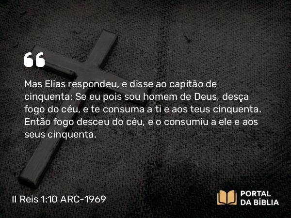 II Reis 1:10 ARC-1969 - Mas Elias respondeu, e disse ao capitão de cinquenta: Se eu pois sou homem de Deus, desça fogo do céu, e te consuma a ti e aos teus cinquenta. Então fogo desceu do céu, e o consumiu a ele e aos seus cinquenta.