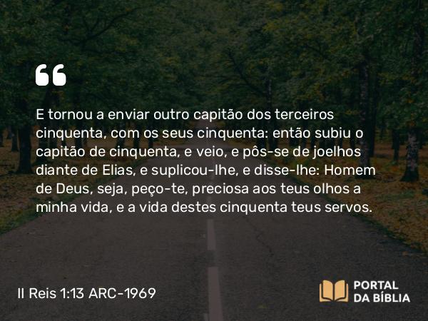 II Reis 1:13 ARC-1969 - E tornou a enviar outro capitão dos terceiros cinquenta, com os seus cinquenta: então subiu o capitão de cinquenta, e veio, e pôs-se de joelhos diante de Elias, e suplicou-lhe, e disse-lhe: Homem de Deus, seja, peço-te, preciosa aos teus olhos a minha vida, e a vida destes cinquenta teus servos.