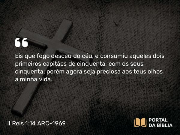 II Reis 1:14 ARC-1969 - Eis que fogo desceu do céu, e consumiu aqueles dois primeiros capitães de cinquenta, com os seus cinquenta: porém agora seja preciosa aos teus olhos a minha vida.