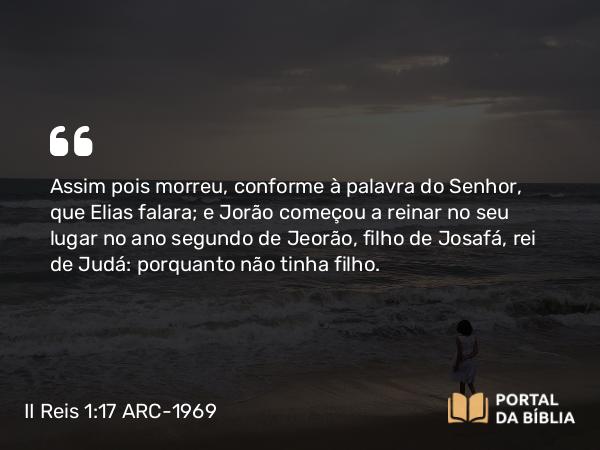 II Reis 1:17 ARC-1969 - Assim pois morreu, conforme à palavra do Senhor, que Elias falara; e Jorão começou a reinar no seu lugar no ano segundo de Jeorão, filho de Josafá, rei de Judá: porquanto não tinha filho.