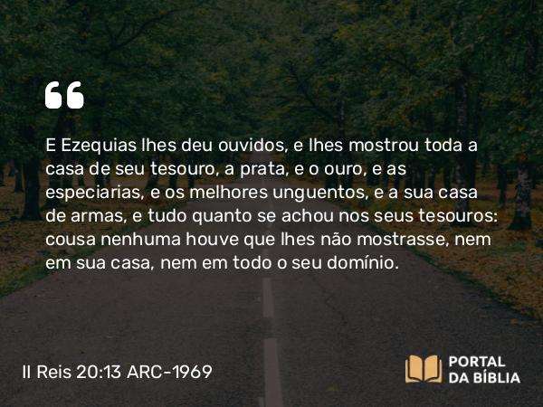 II Reis 20:13 ARC-1969 - E Ezequias lhes deu ouvidos, e lhes mostrou toda a casa de seu tesouro, a prata, e o ouro, e as especiarias, e os melhores unguentos, e a sua casa de armas, e tudo quanto se achou nos seus tesouros: cousa nenhuma houve que lhes não mostrasse, nem em sua casa, nem em todo o seu domínio.