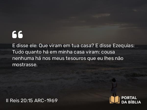 II Reis 20:15 ARC-1969 - E disse ele: Que viram em tua casa? E disse Ezequias: Tudo quanto há em minha casa viram: cousa nenhuma há nos meus tesouros que eu lhes não mostrasse.