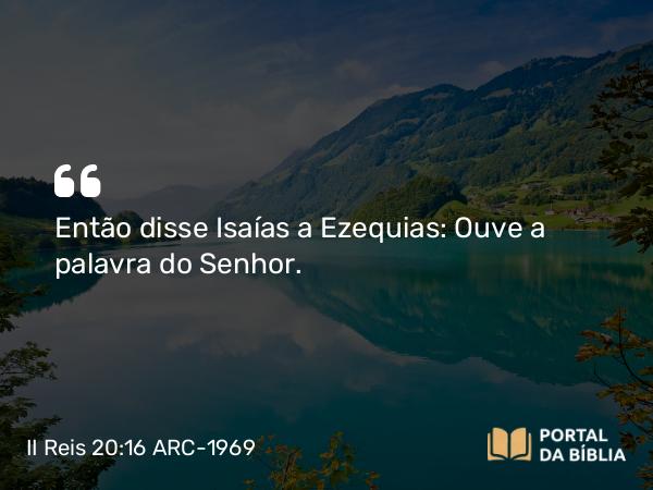 II Reis 20:16 ARC-1969 - Então disse Isaías a Ezequias: Ouve a palavra do Senhor.