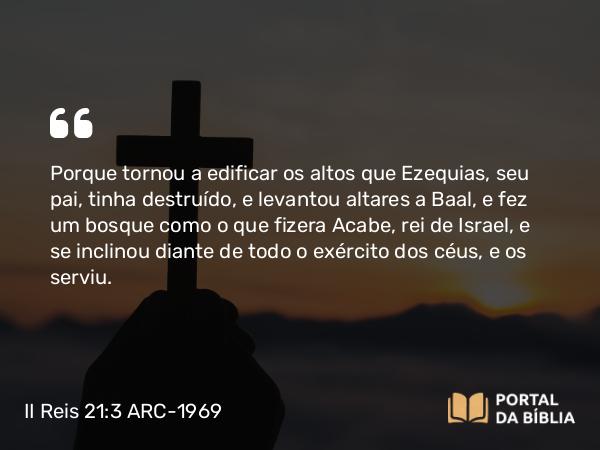 II Reis 21:3-5 ARC-1969 - Porque tornou a edificar os altos que Ezequias, seu pai, tinha destruído, e levantou altares a Baal, e fez um bosque como o que fizera Acabe, rei de Israel, e se inclinou diante de todo o exército dos céus, e os serviu.