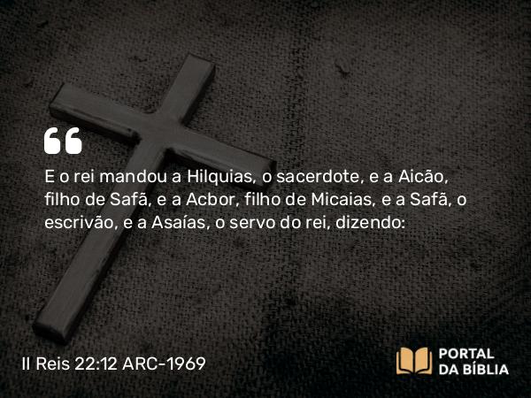 II Reis 22:12 ARC-1969 - E o rei mandou a Hilquias, o sacerdote, e a Aicão, filho de Safã, e a Acbor, filho de Micaias, e a Safã, o escrivão, e a Asaías, o servo do rei, dizendo: