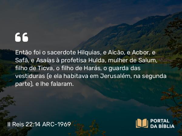 II Reis 22:14 ARC-1969 - Então foi o sacerdote Hilquias, e Aicão, e Acbor, e Safã, e Asaías à profetisa Hulda, mulher de Salum, filho de Ticva, o filho de Harás, o guarda das vestiduras (e ela habitava em Jerusalém, na segunda parte), e lhe falaram.