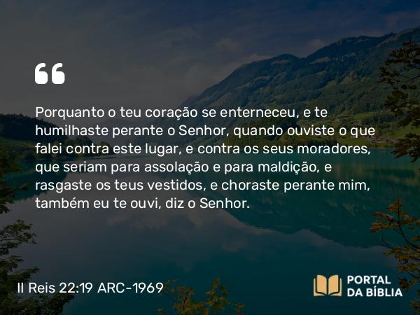 II Reis 22:19 ARC-1969 - Porquanto o teu coração se enterneceu, e te humilhaste perante o Senhor, quando ouviste o que falei contra este lugar, e contra os seus moradores, que seriam para assolação e para maldição, e rasgaste os teus vestidos, e choraste perante mim, também eu te ouvi, diz o Senhor.