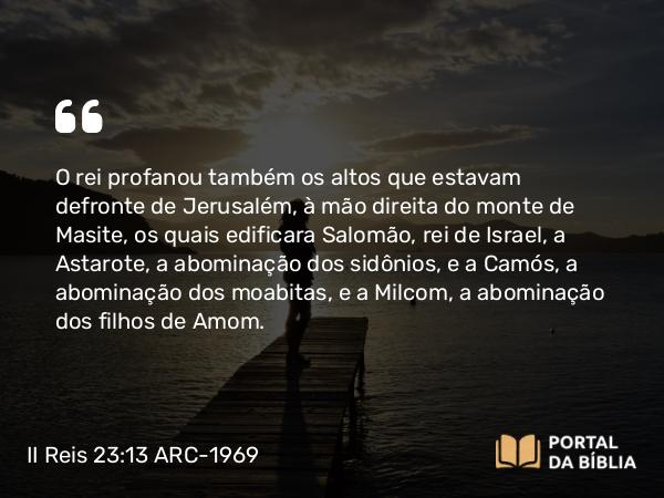 II Reis 23:13 ARC-1969 - O rei profanou também os altos que estavam defronte de Jerusalém, à mão direita do monte de Masite, os quais edificara Salomão, rei de Israel, a Astarote, a abominação dos sidônios, e a Camós, a abominação dos moabitas, e a Milcom, a abominação dos filhos de Amom.