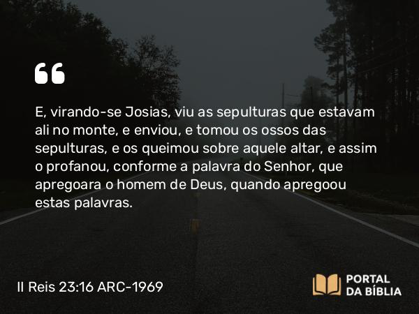 II Reis 23:16 ARC-1969 - E, virando-se Josias, viu as sepulturas que estavam ali no monte, e enviou, e tomou os ossos das sepulturas, e os queimou sobre aquele altar, e assim o profanou, conforme a palavra do Senhor, que apregoara o homem de Deus, quando apregoou estas palavras.