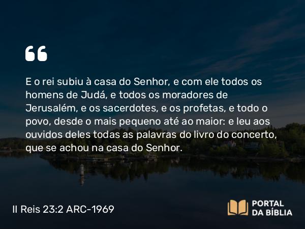 II Reis 23:2 ARC-1969 - E o rei subiu à casa do Senhor, e com ele todos os homens de Judá, e todos os moradores de Jerusalém, e os sacerdotes, e os profetas, e todo o povo, desde o mais pequeno até ao maior: e leu aos ouvidos deles todas as palavras do livro do concerto, que se achou na casa do Senhor.