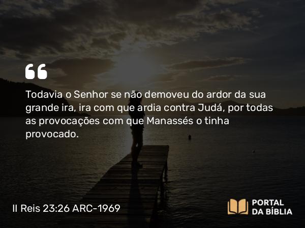 II Reis 23:26 ARC-1969 - Todavia o Senhor se não demoveu do ardor da sua grande ira, ira com que ardia contra Judá, por todas as provocações com que Manassés o tinha provocado.