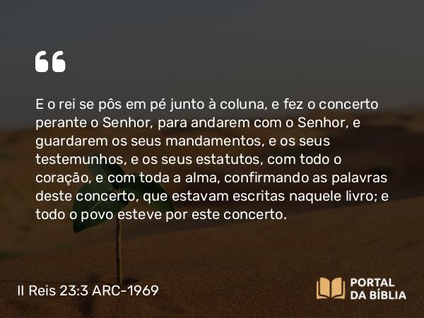 II Reis 23:3 ARC-1969 - E o rei se pôs em pé junto à coluna, e fez o concerto perante o Senhor, para andarem com o Senhor, e guardarem os seus mandamentos, e os seus testemunhos, e os seus estatutos, com todo o coração, e com toda a alma, confirmando as palavras deste concerto, que estavam escritas naquele livro; e todo o povo esteve por este concerto.