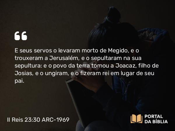 II Reis 23:30 ARC-1969 - E seus servos o levaram morto de Megido, e o trouxeram a Jerusalém, e o sepultaram na sua sepultura: e o povo da terra tomou a Joacaz, filho de Josias, e o ungiram, e o fizeram rei em lugar de seu pai.