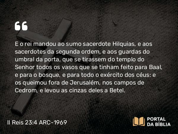 II Reis 23:4-20 ARC-1969 - E o rei mandou ao sumo sacerdote Hilquias, e aos sacerdotes da segunda ordem, e aos guardas do umbral da porta, que se tirassem do templo do Senhor todos os vasos que se tinham feito para Baal, e para o bosque, e para todo o exército dos céus: e os queimou fora de Jerusalém, nos campos de Cedrom, e levou as cinzas deles a Betel.