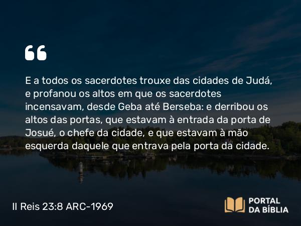 II Reis 23:8 ARC-1969 - E a todos os sacerdotes trouxe das cidades de Judá, e profanou os altos em que os sacerdotes incensavam, desde Geba até Berseba: e derribou os altos das portas, que estavam à entrada da porta de Josué, o chefe da cidade, e que estavam à mão esquerda daquele que entrava pela porta da cidade.