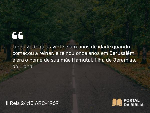 II Reis 24:18-19 ARC-1969 - Tinha Zedequias vinte e um anos de idade quando começou a reinar, e reinou onze anos em Jerusalém; e era o nome de sua mãe Hamutal, filha de Jeremias, de Libna.