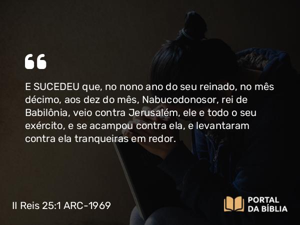 II Reis 25:1-27 ARC-1969 - E SUCEDEU que, no nono ano do seu reinado, no mês décimo, aos dez do mês, Nabucodonosor, rei de Babilônia, veio contra Jerusalém, ele e todo o seu exército, e se acampou contra ela, e levantaram contra ela tranqueiras em redor.