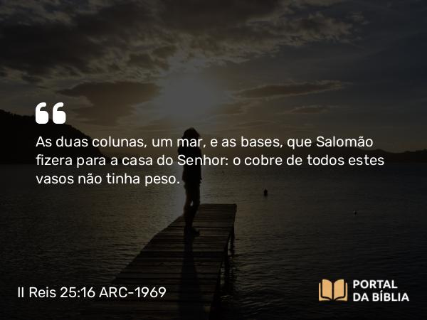 II Reis 25:16 ARC-1969 - As duas colunas, um mar, e as bases, que Salomão fizera para a casa do Senhor: o cobre de todos estes vasos não tinha peso.