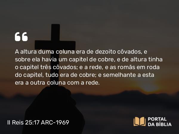 II Reis 25:17 ARC-1969 - A altura duma coluna era de dezoito côvados, e sobre ela havia um capitel de cobre, e de altura tinha o capitel três côvados; e a rede, e as romãs em roda do capitel, tudo era de cobre; e semelhante a esta era a outra coluna com a rede.