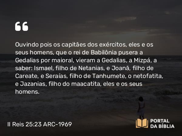 II Reis 25:23 ARC-1969 - Ouvindo pois os capitães dos exércitos, eles e os seus homens, que o rei de Babilônia pusera a Gedalias por maioral, vieram a Gedalias, a Mizpá, a saber: Ismael, filho de Netanias, e Joanã, filho de Careate, e Seraías, filho de Tanhumete, o netofatita, e Jazanias, filho do maacatita, eles e os seus homens.