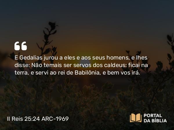 II Reis 25:24 ARC-1969 - E Gedalias jurou a eles e aos seus homens, e lhes disse: Não temais ser servos dos caldeus: ficai na terra, e servi ao rei de Babilônia, e bem vos irá.