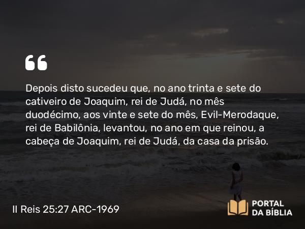 II Reis 25:27 ARC-1969 - Depois disto sucedeu que, no ano trinta e sete do cativeiro de Joaquim, rei de Judá, no mês duodécimo, aos vinte e sete do mês, Evil-Merodaque, rei de Babilônia, levantou, no ano em que reinou, a cabeça de Joaquim, rei de Judá, da casa da prisão.