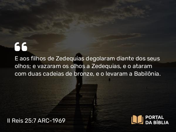 II Reis 25:7 ARC-1969 - E aos filhos de Zedequias degolaram diante dos seus olhos; e vazaram os olhos a Zedequias, e o ataram com duas cadeias de bronze, e o levaram a Babilônia.