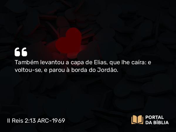 II Reis 2:13 ARC-1969 - Também levantou a capa de Elias, que lhe caíra: e voltou-se, e parou à borda do Jordão.