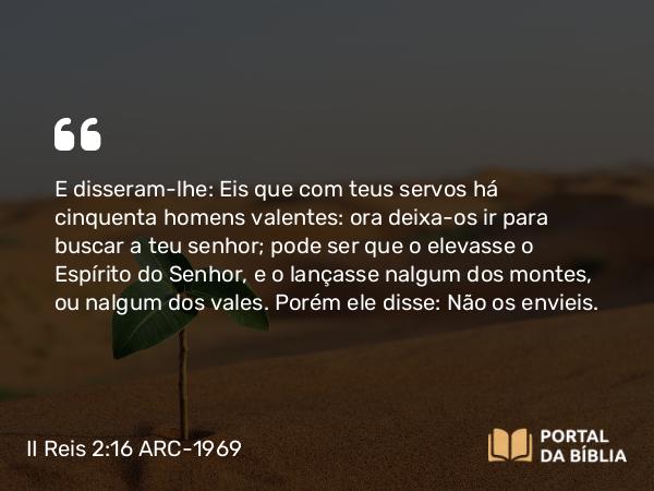 II Reis 2:16 ARC-1969 - E disseram-lhe: Eis que com teus servos há cinquenta homens valentes: ora deixa-os ir para buscar a teu senhor; pode ser que o elevasse o Espírito do Senhor, e o lançasse nalgum dos montes, ou nalgum dos vales. Porém ele disse: Não os envieis.