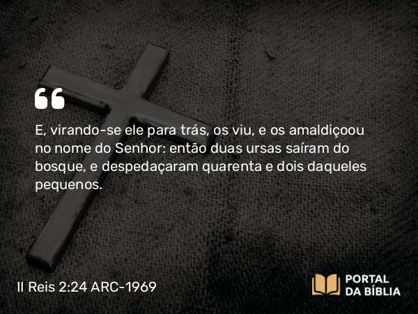 II Reis 2:24 ARC-1969 - E, virando-se ele para trás, os viu, e os amaldiçoou no nome do Senhor: então duas ursas saíram do bosque, e despedaçaram quarenta e dois daqueles pequenos.