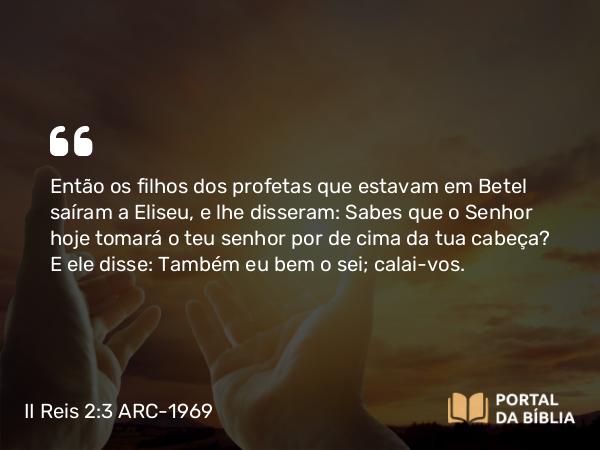 II Reis 2:3 ARC-1969 - Então os filhos dos profetas que estavam em Betel saíram a Eliseu, e lhe disseram: Sabes que o Senhor hoje tomará o teu senhor por de cima da tua cabeça? E ele disse: Também eu bem o sei; calai-vos.